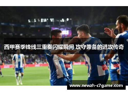 西甲赛季锋线三重奏闪耀瞬间 攻守兼备的进攻传奇