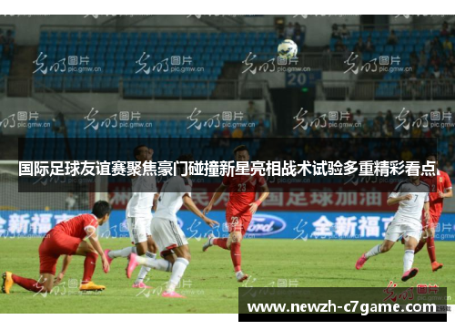 国际足球友谊赛聚焦豪门碰撞新星亮相战术试验多重精彩看点 国际足球友谊赛聚焦豪门碰撞新星亮相战术试验多重精彩看点