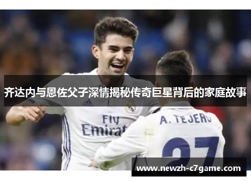 齐达内与恩佐父子深情揭秘传奇巨星背后的家庭故事